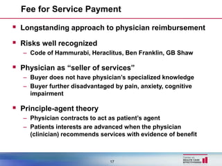 Fee for Service Payment

 Longstanding approach to physician reimbursement
 Risks well recognized
   – Code of Hammurabi, Heraclitus, Ben Franklin, GB Shaw

 Physician as “seller of services”
   – Buyer does not have physician’s specialized knowledge
   – Buyer further disadvantaged by pain, anxiety, cognitive
     impairment

 Principle-agent theory
   – Physician contracts to act as patient’s agent
   – Patients interests are advanced when the physician
     (clinician) recommends services with evidence of benefit



                               17
 