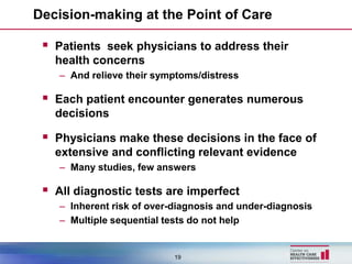 Decision-making at the Point of Care

  Patients seek physicians to address their
   health concerns
    – And relieve their symptoms/distress

  Each patient encounter generates numerous
   decisions

  Physicians make these decisions in the face of
   extensive and conflicting relevant evidence
    – Many studies, few answers

  All diagnostic tests are imperfect
    – Inherent risk of over-diagnosis and under-diagnosis
    – Multiple sequential tests do not help


                            19
 