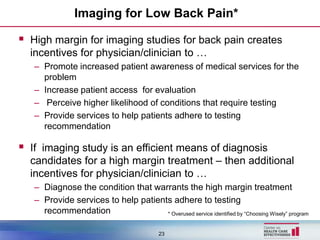 Imaging for Low Back Pain*

 High margin for imaging studies for back pain creates
  incentives for physician/clinician to …
   – Promote increased patient awareness of medical services for the
     problem
   – Increase patient access for evaluation
   – Perceive higher likelihood of conditions that require testing
   – Provide services to help patients adhere to testing
     recommendation

 If imaging study is an efficient means of diagnosis
  candidates for a high margin treatment – then additional
  incentives for physician/clinician to …
   – Diagnose the condition that warrants the high margin treatment
   – Provide services to help patients adhere to testing
     recommendation                  * Overused service identified by “Choosing Wisely” program


                                            23
 