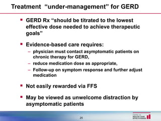 Treatment “under-management” for GERD

   GERD Rx “should be titrated to the lowest
    effective dose needed to achieve therapeutic
    goals”

   Evidence-based care requires:
     – physician must contact asymptomatic patients on
       chronic therapy for GERD,
     – reduce medication dose as appropriate,
     – Follow-up on symptom response and further adjust
       medication

   Not easily rewarded via FFS
   May be viewed as unwelcome distraction by
    asymptomatic patients

                           25
 