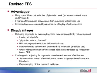 Revised FFS
 Advantages-
  – Many current fees not reflective of physician work (some over-valued, some
    under-valued)
  – If margins for physician services are high, practices will increase use
  – Increased payments can address underuse of highly effective services


 Disadvantages
  – Reducing payments for overused services may not consistently reduce demand
     • Inertia, prior beliefs
     • “physician induced demand”
     • Risks of payment reductions below actual cost
     • Many overused services not driven by FFS incentives (antibiotic use)
     • Under-management of chronic illness not easily addressed by encounter-
        based FFS
  – Challenges in adjusting ffs payments based on evidence of effectiveness
     • Services often proven effective for one patient subgroup- benefits unclear
        for others
     • Ever-changing clinical research evidence


                                      27
 