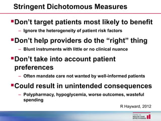 Stringent Dichotomous Measures

Don’t target patients most likely to benefit
  – Ignore the heterogeneity of patient risk factors

Don’t help providers do the “right” thing
  – Blunt instruments with little or no clinical nuance

Don’t take into account patient
 preferences
  – Often mandate care not wanted by well-informed patients

Could result in unintended consequences
  – Polypharmacy, hypoglycemia, worse outcomes, wasteful
    spending
                                                   R Hayward, 2012
 