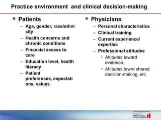 Practice environment and clinical decision-making

 Patients                      Physicians
   – Age, gender, race/ethni     – Personal characteristics
     city                        – Clinical training
   – Health concerns and         – Current experience/
     chronic conditions            expertise
   – Financial access to         – Professional attitudes
     care                           • Attitudes toward
   – Education level, health          evidence,
     literacy                       • Attitudes towrd shared
   – Patient                          decision-making, etc
     preferences, expectati
     ons, values
 