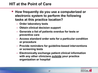 HIT at the Point of Care

  How frequently do you use a computerized or
   electronic system to perform the following
   tasks at this practice location?
    – Order laboratory tests
    – Obtain clinical decision support
    – Generate a list of patients overdue for tests or
      preventive care
    – Access standard order sets for a particular condition
      or procedure
    – Provide reminders for guideline-based interventions
      or screening tests
    – Electronically exchange patient clinical information
      with any other clinicians outside your practice
      organization or hospital



                            37
 