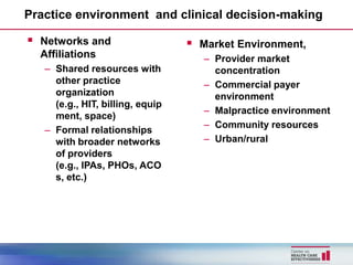 Practice environment and clinical decision-making

   Networks and                      Market Environment,
    Affiliations                       – Provider market
    – Shared resources with              concentration
      other practice                   – Commercial payer
      organization                       environment
      (e.g., HIT, billing, equip
                                       – Malpractice environment
      ment, space)
                                       – Community resources
    – Formal relationships
      with broader networks            – Urban/rural
      of providers
      (e.g., IPAs, PHOs, ACO
      s, etc.)
 