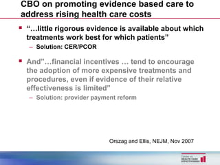 CBO on promoting evidence based care to
address rising health care costs
 “…little rigorous evidence is available about which
  treatments work best for which patients”
   – Solution: CER/PCOR

 And”…financial incentives … tend to encourage
  the adoption of more expensive treatments and
  procedures, even if evidence of their relative
  effectiveness is limited”
   – Solution: provider payment reform




                             Orszag and Ellis, NEJM, Nov 2007
 