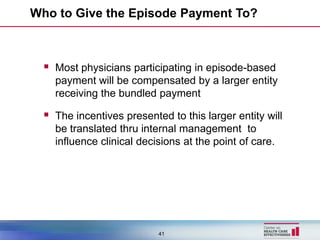 Who to Give the Episode Payment To?



   Most physicians participating in episode-based
    payment will be compensated by a larger entity
    receiving the bundled payment

   The incentives presented to this larger entity will
    be translated thru internal management to
    influence clinical decisions at the point of care.




                           41
 