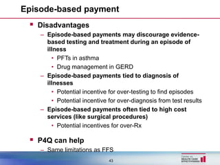 Episode-based payment
  Disadvantages
    – Episode-based payments may discourage evidence-
      based testing and treatment during an episode of
      illness
        • PFTs in asthma
        • Drug management in GERD
    – Episode-based payments tied to diagnosis of
      illnesses
        • Potential incentive for over-testing to find episodes
        • Potential incentive for over-diagnosis from test results
    – Episode-based payments often tied to high cost
      services (like surgical procedures)
        • Potential incentives for over-Rx

  P4Q can help
    – Same limitations as FFS
                              43
 