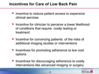 Incentives for Care of Low Back Pain

  incentive to reduce patient access to expensive
   clinical services

  Incentive for clinician to perceive a lower likelihood
   of conditions that require costly testing or
   treatment

  Incentive for convincing patients of the risks of
   additional imaging studies or interventions

  Incentives for promoting adherence to low cost
   options

  Incentives for discouraging adherence to costly
   interventions like advanced imaging or surgery
                           46
 