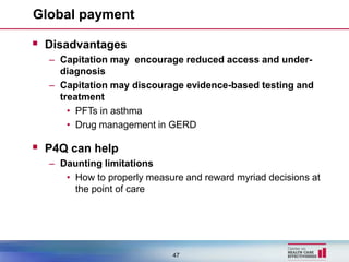 Global payment

 Disadvantages
  – Capitation may encourage reduced access and under-
    diagnosis
  – Capitation may discourage evidence-based testing and
    treatment
      • PFTs in asthma
      • Drug management in GERD

 P4Q can help
  – Daunting limitations
     • How to properly measure and reward myriad decisions at
       the point of care




                            47
 