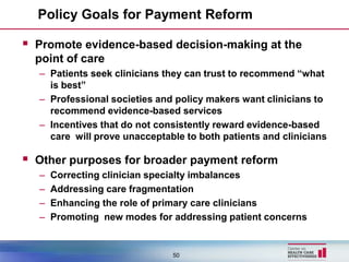 Policy Goals for Payment Reform

 Promote evidence-based decision-making at the
  point of care
  – Patients seek clinicians they can trust to recommend “what
    is best”
  – Professional societies and policy makers want clinicians to
    recommend evidence-based services
  – Incentives that do not consistently reward evidence-based
    care will prove unacceptable to both patients and clinicians

 Other purposes for broader payment reform
  –   Correcting clinician specialty imbalances
  –   Addressing care fragmentation
  –   Enhancing the role of primary care clinicians
  –   Promoting new modes for addressing patient concerns


                              50
 