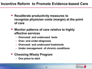 Incentive Reform to Promote Evidence-based Care


      Recalibrate productivity measures to
       recognize physician costs (margin) at the point
       of care

      Monitor patterns of care relative to highly
       effective services
        –   Overused and underused tests
        –   Over- and under-diagnosis
        –   Overused and underused treatments
        –   Under management of chronic conditions

      Choosing Wisely Program
        – One place to start


                                52
 
