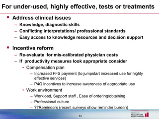 For under-used, highly effective, tests or treatments
  Address clinical issues
    – Knowledge, diagnostic skills
    – Conflicting interpretations/ professional standards
    – Easy access to knowledge resources and decision support

  Incentive reform
    – Re-evaluate for mis-calibrated physician costs
    – If productivity measures look appropriate consider
        • Compensation plan
           – Increased FFS payment (to jumpstart increased use for highly
             effective services)
           – P4Q incentives to increase awareness of appropriate use
       • Work environment
           – Workload, Support staff , Ease of ordering/obtaining
           – Professional culture
           – ??Reminders (recent surveys show reminder burden)

                                     53
 