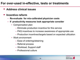 For over-used in-effective, tests or treatments
  Address clinical issues
  Incentive reform
    – Re-evaluate for mis-calibrated physician costs
    – If productivity measures look appropriate consider
        • Compensation plan
            – Eliminate production incentive for this service
            – P4Q incentives to increase awareness of appropriate use
            – Production incentives/targets based on expected utilization
        • Work environment
            – Ease of ordering/obtaining
            – Referral process
            – Workload, Support staff
            – Professional culture


                                    54
 