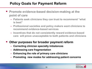 Policy Goals for Payment Reform

 Promote evidence-based decision-making at the
  point of care
  – Patients seek clinicians they can trust to recommend “what
    is best”
  – Professional societies and policy makers want clinicians to
    recommend evidence-based services
  – Incentives that do not consistently reward evidence-based
    care will prove unacceptable to both patients and clinicians

 Other purposes for broader payment reform
  –   Correcting clinician specialty imbalances
  –   Addressing care fragmentation
  –   Enhancing the role of primary care clinicians
  –   Promoting new modes for addressing patient concerns


                              55
 