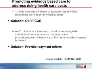 Promoting evidence based care to
  address rising health care costs
  – “…little rigorous evidence is available about which
    treatments work best for which patients”

 Solution: CER/PCOR

  – And”…financial incentives … tend to encourage the
    adoption of more expensive treatments and
    procedures, even if evidence of their relative effectiveness
    is limited”

 Solution: Provider payment reform


                              Orszag and Ellis, NEJM, Nov 2007
 