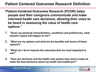 Patient Centered Outcomes Research Definition
“Patient-Centered Outcomes Research (PCOR) helps
  people and their caregivers communicate and make
  informed health care decisions, allowing their voice to
  be heard in assessing the value of health care
  options.”
1.   “Given my personal characteristics, conditions and preferences, what
     should I expect will happen to me?”

2.   “What are my options and what are the benefits and harms of those
     options?”

3.   “What can I do to improve the outcomes that are most important to
     me?”

4.   “How can clinicians and the health care system they work in help me
     make the best decisions about my health and healthcare?”

       www.PCORI.org
                                     8
 