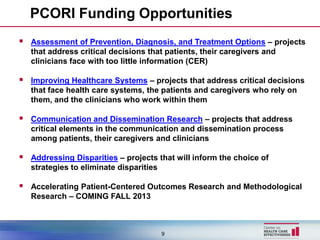 PCORI Funding Opportunities
   Assessment of Prevention, Diagnosis, and Treatment Options – projects
    that address critical decisions that patients, their caregivers and
    clinicians face with too little information (CER)

   Improving Healthcare Systems – projects that address critical decisions
    that face health care systems, the patients and caregivers who rely on
    them, and the clinicians who work within them

   Communication and Dissemination Research – projects that address
    critical elements in the communication and dissemination process
    among patients, their caregivers and clinicians

   Addressing Disparities – projects that will inform the choice of
    strategies to eliminate disparities

   Accelerating Patient-Centered Outcomes Research and Methodological
    Research – COMING FALL 2013



                                       9
 