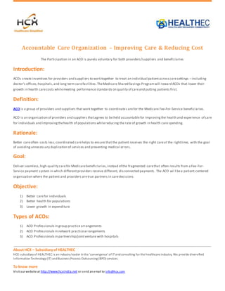 Accountable Care Organization – Improving Care & Reducing Cost 
The Participation in an ACO is purely voluntary for both providers/suppliers and beneficiaries 
Introduction: 
ACOs create incentives for providers and suppliers to work together to treat an individual patient across care settings – including 
doctor’s offices, hospitals, and long-term care facilities. The Medicare Shared Savings Program will reward ACOs that lower their 
growth in health care costs while meeting performance standards on quality of care and putting patients first. 
Definition: 
ACO is a group of providers and suppliers that work together to coordinate care for the Medicare Fee-For-Service beneficiaries. 
ACO is an organization of providers and suppliers that agrees to be held accountable for improving the health and experience of care 
for individuals and improving the health of populations while reducing the rate of growth in health care spending. 
Rationale: 
Better care often costs less; coordinated care helps to ensure that the patient receives the right care at the right time, with the goal 
of avoiding unnecessary duplication of services and preventing medical errors. 
Goal: 
Deliver seamless, high-quality care for Medicare beneficiaries, instead of the fragmented care that often results from a Fee-For- 
Service payment system in which different providers receive different, disconnected payments. The ACO wil l be a patient-centered 
organization where the patient and providers are true partners in care decisions 
Objective: 
1) Better care for individuals 
2) Better health for populations 
3) Lower growth in expenditure 
Types of ACOs: 
1) ACO Professionals in group practice arrangements 
2) ACO Professionals in network practice arrangements 
3) ACO Professionals in partnership/joint venture with hospitals 
About HCX – Subsidiary of HEALTHEC 
HCX subsidiary of HEALTHEC i s an industry leader in the 'convergence' of IT and consulting for the healthcare industry. We provide diversified 
Information Technology (IT) and Business Process Outsourcing (BPO) s ervices. 
To know more 
Vi s it our website at http://www.hcxindia.net or send an email to info@hcx.com 
 
