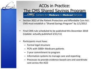 ACOs in Practice: The CMS Shared Savings ProgramSection 3022 of the Patient Protection and Affordable Care Act: CMS must establish a “Shared Savings Program” by 1/1/2012Final CMS rule scheduled to be published this December 2010 (Update: actually published 3/31/11)Participants must have:Formal legal structurePCPs with 5000+ Medicare patients3 year commitment to programInformation systems to manage care and reportingProcesses to provide evidence-based care and coordinate care across the ACO