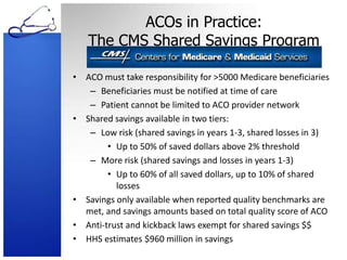 ACOs in Practice: The CMS Shared Savings ProgramACO must take responsibility for >5000 Medicare beneficiariesBeneficiaries must be notified at time of carePatient cannot be limited to ACO provider networkShared savings available in two tiers:Low risk (shared savings in years 1-3, shared losses in 3)Up to 50% of saved dollars above 2% thresholdMore risk (shared savings and losses in years 1-3)Up to 60% of all saved dollars, up to 10% of shared lossesSavings only available when reported quality benchmarks are met, and savings amounts based on total quality score of ACOAnti-trust and kickback laws exempt for shared savings $$HHS estimates $960 million in savings