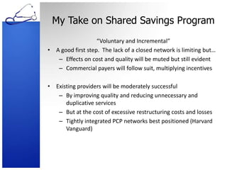 My Take on Shared Savings Program“Voluntary and Incremental”A good first step.  The lack of a closed network is limiting but…Effects on cost and quality will be muted but still evidentCommercial payers will follow suit, multiplying incentivesExisting providers will be moderately successfulBy improving quality and reducing unnecessary and duplicative servicesBut at the cost of excessive restructuring costs and lossesTightly integrated PCP networks best positioned (Harvard Vanguard)