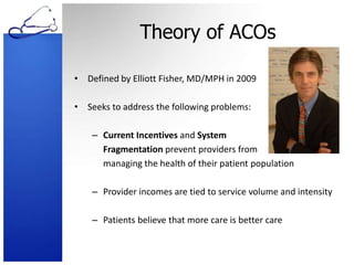 Theory of ACOsDefined by Elliott Fisher, MD/MPH in 2009Seeks to address the following problems:Current Incentives and System 	Fragmentation prevent providers from 	managing the health of their patient populationProvider incomes are tied to service volume and intensityPatients believe that more care is better care
