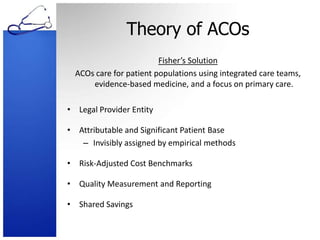 Theory of ACOsFisher’s SolutionACOs care for patient populations using integrated care teams, evidence-based medicine, and a focus on primary care.Legal Provider EntityAttributable and Significant Patient BaseInvisibly assigned by empirical methodsRisk-Adjusted Cost BenchmarksQuality Measurement and ReportingShared Savings