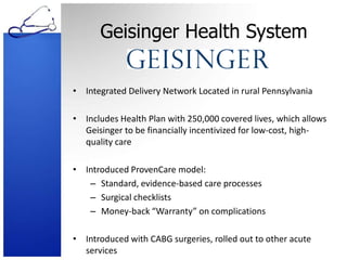 Geisinger Health SystemIntegrated Delivery Network Located in rural PennsylvaniaIncludes Health Plan with 250,000 covered lives, which allows Geisinger to be financially incentivized for low-cost, high-quality careIntroduced ProvenCare model:Standard, evidence-based care processesSurgical checklistsMoney-back “Warranty” on complicationsIntroduced with CABG surgeries, rolled out to other acute services