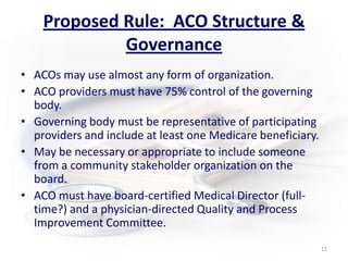 Proposed Rule:  ACO Structure & GovernanceACOs may use almost any form of organization. ACO providers must have 75% control of the governing body.Governing body must be representative of participating providers and include at least one Medicare beneficiary.May be necessary or appropriate to include someone from a community stakeholder organization on the board.ACO must have board-certified Medical Director (full-time?) and a physician-directed Quality and Process Improvement Committee.11