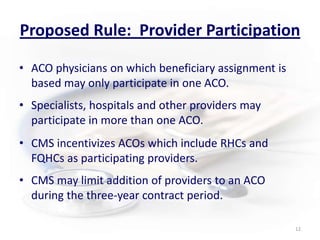 Proposed Rule:  Provider ParticipationACO physicians on which beneficiary assignment is based may only participate in one ACO.      Specialists, hospitals and other providers may participate in more than one ACO.CMS incentivizes ACOs which include RHCs and FQHCs as participating providers.CMS may limit addition of providers to an ACO during the three-year contract period. 12