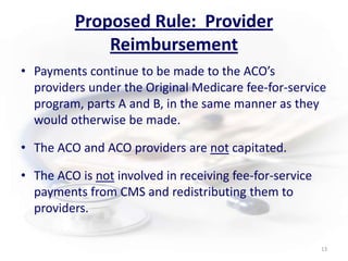 Proposed Rule:  Provider ReimbursementPayments continue to be made to the ACO’s providers under the Original Medicare fee-for-service program, parts A and B, in the same manner as they would otherwise be made.The ACO and ACO providers are notcapitated. The ACO is not involved in receiving fee-for-service payments from CMS and redistributing them to providers.13