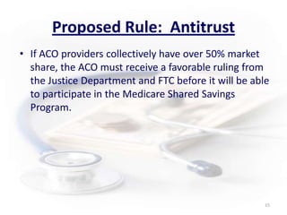 Proposed Rule:  AntitrustIf ACO providers collectively have over 50% market share, the ACO must receive a favorable ruling from the Justice Department and FTC before it will be able to participate in the Medicare Shared Savings Program.15