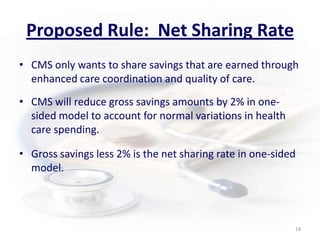 Proposed Rule:  Net Sharing RateCMS only wants to share savings that are earned through enhanced care coordination and quality of care. CMS will reduce gross savings amounts by 2% in one-sided model to account for normal variations in health care spending.Gross savings less 2% is the net sharing rate in one-sided model.18