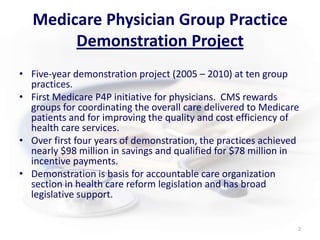 Medicare Physician Group Practice Demonstration ProjectFive-year demonstration project (2005 – 2010) at ten group practices.First Medicare P4P initiative for physicians.  CMS rewards groups for coordinating the overall care delivered to Medicare patients and for improving the quality and cost efficiency of health care services. Over first four years of demonstration, the practices achieved nearly $98 million in savings and qualified for $78 million in incentive payments. Demonstration is basis for accountable care organization section in health care reform legislation and has broad legislative support.2