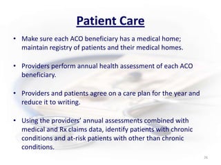 Patient CareMake sure each ACO beneficiary has a medical home; maintain registry of patients and their medical homes.Providers perform annual health assessment of each ACO beneficiary.Providers and patients agree on a care plan for the year and reduce it to writing.Using the providers’ annual assessments combined with medical and Rx claims data, identify patients with chronic conditions and at-risk patients with other than chronic conditions.  26