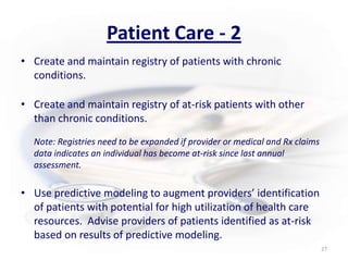 Patient Care - 2Create and maintain registry of patients with chronic conditions.Create and maintain registry of at-risk patients with other than chronic conditions. Note: Registries need to be expanded if provider or medical and Rx claims data indicates an individual has become at-risk since last annual assessment.Use predictive modeling to augment providers’ identification of patients with potential for high utilization of health care resources.  Advise providers of patients identified as at-risk based on results of predictive modeling.27