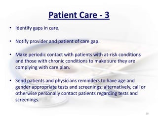 Patient Care - 3Identify gaps in care.Notify provider and patient of care gap. Make periodic contact with patients with at-risk conditions and those with chronic conditions to make sure they are complying with care plan.  Send patients and physicians reminders to have age and gender appropriate tests and screenings; alternatively, call or otherwise personally contact patients regarding tests and screenings.28