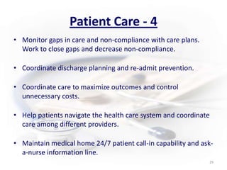 Patient Care - 4Monitor gaps in care and non-compliance with care plans.  Work to close gaps and decrease non-compliance.Coordinate discharge planning and re-admit prevention.Coordinate care to maximize outcomes and control unnecessary costs. Help patients navigate the health care system and coordinate care among different providers. Maintain medical home 24/7 patient call-in capability and ask-a-nurse information line.29