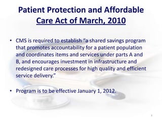 Patient Protection and Affordable Care Act of March, 2010CMS is required to establish “a shared savings program that promotes accountability for a patient population and coordinates items and services under parts A and B, and encourages investment in infrastructure and redesigned care processes for high quality and efficient service delivery.”Program is to be effective January 1, 2012.3