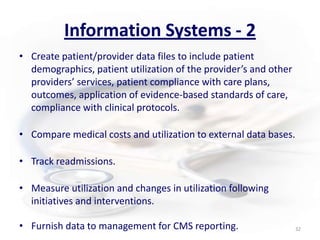 Information Systems - 2Create patient/provider data files to include patient demographics, patient utilization of the provider’s and other providers’ services, patient compliance with care plans, outcomes, application of evidence-based standards of care, compliance with clinical protocols.Compare medical costs and utilization to external data bases.Track readmissions.Measure utilization and changes in utilization following initiatives and interventions.  Furnish data to management for CMS reporting.32