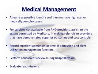 Medical ManagementAs early as possible identify and then manage high cost or medically complex cases.For services not available from PHO providers, assist, to the extent permitted by Medicare, in making referrals to providers that have demonstrated superior outcomes and cost controls.Record inpatient admission at time of admission and alert utilization management function.Perform concurrent review during hospitalization.Evaluate readmissions.33
