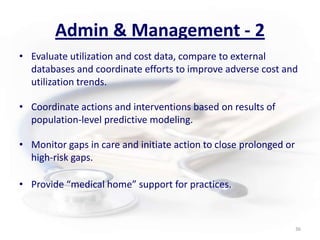 Admin & Management - 2Evaluate utilization and cost data, compare to external databases and coordinate efforts to improve adverse cost and utilization trends.Coordinate actions and interventions based on results of population-level predictive modeling.Monitor gaps in care and initiate action to close prolonged or high-risk gaps.Provide “medical home” support for practices. 36