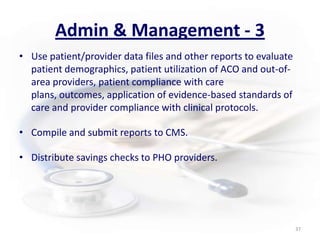 Admin & Management - 3Use patient/provider data files and other reports to evaluate patient demographics, patient utilization of ACO and out-of-area providers, patient compliance with care plans, outcomes, application of evidence-based standards of care and provider compliance with clinical protocols.Compile and submit reports to CMS.Distribute savings checks to PHO providers.37