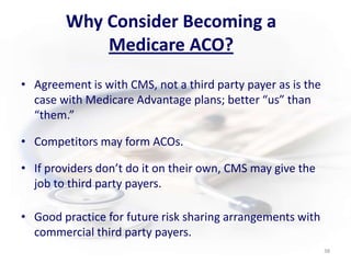 Why Consider Becoming a Medicare ACO?Agreement is with CMS, not a third party payer as is the case with Medicare Advantage plans; better “us” than “them.”Competitors may form ACOs.If providers don’t do it on their own, CMS may give the job to third party payers.     Good practice for future risk sharing arrangements with commercial third party payers. 38
