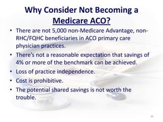 Why Consider Not Becoming a Medicare ACO?There are not 5,000 non-Medicare Advantage, non-RHC/FQHC beneficiaries in ACO primary care physician practices.There’s not a reasonable expectation that savings of 4% or more of the benchmark can be achieved.Loss of practice independence.Cost is prohibitive.The potential shared savings is not worth the trouble.39