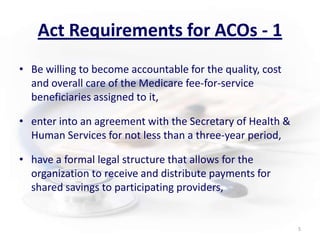 Act Requirements for ACOs - 1Be willing to become accountable for the quality, cost and overall care of the Medicare fee-for-service beneficiaries assigned to it,enter into an agreement with the Secretary of Health & Human Services for not less than a three-year period,have a formal legal structure that allows for the organization to receive and distribute payments for shared savings to participating providers,5