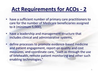 Act Requirements for ACOs - 2have a sufficient number of primary care practitioners to care for the number of Medicare beneficiaries assigned to it (minimum 5,000),have a leadership and management structure that includes clinical and administrative systems,define processes to promote evidence-based medicine and patient engagement, report on quality and cost measures, and coordinate care, “such as through the use of telehealth, remote patient monitoring and other such enabling technologies,”6