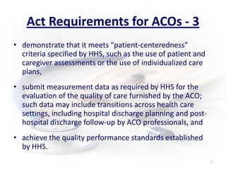 Act Requirements for ACOs - 3demonstrate that it meets “patient-centeredness” criteria specified by HHS, such as the use of patient and caregiver assessments or the use of individualized care plans,submit measurement data as required by HHS for the evaluation of the quality of care furnished by the ACO; such data may include transitions across health care settings, including hospital discharge planning and post-hospital discharge follow-up by ACO professionals, andachieve the quality performance standards established by HHS.7