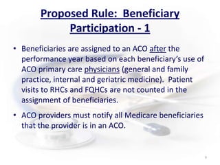 Proposed Rule:  Beneficiary Participation - 1Beneficiaries are assigned to an ACO after the performance year based on each beneficiary’s use of ACO primary care physicians (general and family practice, internal and geriatric medicine).  Patient visits to RHCs and FQHCs are not counted in the assignment of beneficiaries.      ACO providers must notify all Medicare beneficiaries that the provider is in an ACO.9